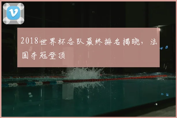 2018世界杯各队最终排名揭晓,法国夺冠登顶