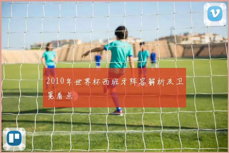 2010年世界杯西班牙阵容解析及卫冕看点