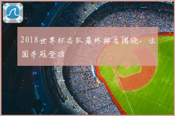 2018世界杯各队最终排名揭晓,法国夺冠登顶