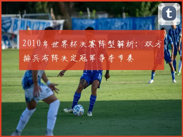 2010年世界杯决赛阵型解析:双方排兵布阵决定冠军争夺节奏