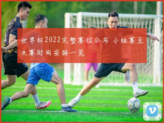世界杯2022完整赛程公布 小组赛至决赛时间安排一览